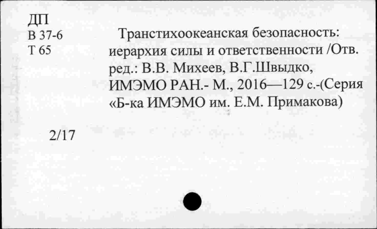 ﻿В 37-6
Т65
Транстихоокеанская безопасность: иерархия силы и ответственности /Отв. ред.: В.В. Михеев, В.Г.Швыдко, ИМЭМО РАН.- М., 2016—129 с.-(Серия «Б-ка ИМЭМО им. Е.М. Примакова)
2/17